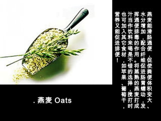 . 燕麦 Oats
燕
麦
能
滑
肠
通
便
，
促
使
粪
便
体
积
变
大
、
水
分
增
加
，
配
合
纤
维
促
进
肠
胃
蠕
动
，
发
挥
通
便
排
毒
的
作
用
。
将
蒸
熟
的
燕
麦
打
成
汁
当
作
饮
料
来
喝
是
不
错
的
选
择
，
搅
打
时
也
可
加
入
其
它
食
材
，
如
苹
果
、
葡
萄
干
，
营
养
又
能
促
进
排
便
！
 