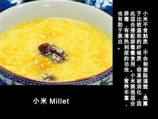 小米 Millet
小
米
不
含
麸
质
，
不
会
刺
激
肠
道
壁
，
是
属
于
比
较
温
和
的
纤
维
质
，
容
易
被
消
化
，
因
此
适
合
搭
配
排
毒
餐
食
用
。
小
米
粥
很
适
合
排
毒
，
有
清
热
利
尿
的
功
效
，
营
养
丰
富
，
也
有
助
于
美
白
。
 