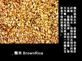 . 糙米 BrownRice 
糙
米
就
是
全
米
，
保
留
米
糠
，
有
丰
富
的
纤
维
，
具
吸
水
、
吸
脂
作
用
及
相
当
的
饱
足
感
，
能
整
肠
利
便
，
有
助
于
排
毒
。
每
天
早
餐
一
碗
吃
糙
米
粥
或
来
一
杯
糙
米
豆
浆
是
不
错
的
排
毒
方
法
。
 