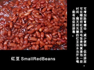 红豆 SmallRedBeans
可
增
加
肠
胃
蠕
动
，
减
少
便
秘
，
促
进
排
尿
。
可
在
睡
前
将
红
豆
用
电
饭
煲
炖
煮
浸
泡
一
段
时
间
，
隔
天
将
无
糖
的
红
豆
汤
水
当
开
水
喝
，
能
有
效
促
进
排
毒
。
 