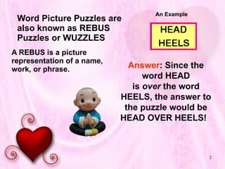 Word Picture Puzzles are also known as REBUS Puzzles or WUZZLES A REBUS is a picture representation of a name, work, or phrase.  An Example Answer : Since the word HEAD is  over  the word HEELS, the answer to the puzzle would be HEAD OVER HEELS!   
