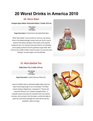 20 Worst Drinks in America 2010
                     20. Worst Water
Snapple Agave Melon Antioxidant Water (1 bottle, 20 fl oz)

                              150 calories
                                 0 g fat
                              33 g sugars

     Sugar Equivalent: 2 Good Humor Chocolate Éclair Bars


  While “Worst Water” may sound like an oxymoron, the devious
 minds in the bottled beverage industry have even found a way to
   besmirch the sterling reputation of the world’s most essential
compound. Sure, you may get a few extra vitamins, but ultimately,
  you’re paying a premium price for gussied-up sugar water. Next
time you buy a bottle of water, check the recipe: You want two parts
          hydrogen, one part oxygen, and very little else.




                19. Worst Bottled Tea
              SoBe Green Tea (1 bottle, 20 fl oz)

                             240 calories
                                0 g fat
                             61 g sugars

        Sugar Equivalent: 4 slices Sara Lee Cherry Pie




 Leave it to SoBe to take an otherwise healthy bottle of tea and
   inject it with enough sugar to turn it into dessert. The Pepsi-
  owned company’s flagship line, composed of 11 flavors with
    names like “Nirvana” and “Cranberry Grapefruit Elixir,” is
 marketed to give consumers the impression that it can cleanse
the body, mind, and spirit. Don’t be fooled. Just like this bottle of
  green tea, all of these beverages are made with two primary
                   ingredients: water and sugar.
 