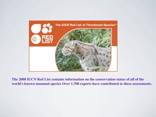 The 2008 IUCN Red List contains information on the conservation status of all of the
world's known mammal species Over 1,700 experts have contributed to these assessments.
 