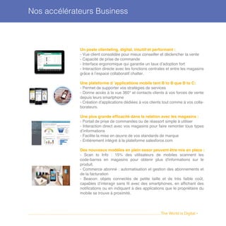 Un poste clienteling, digital, intuitif et performant :
- Vue client consolidée pour mieux conseiller et déclencher la vente
- Capacité de prise de commande
- Interface ergonomique qui garantie un taux d’adoption fort
- Interaction directe avec les fonctions centrales et entre les magasins
grâce à l’espace collaboratif chatter.
Une plateforme d ’applications mobile tant B to B que B to C:
- Permet de supporter vos stratégies de services
- Donne accés à la vue 360° et contacts clients à vos forces de vente
depuis leurs smartphone
- Création d’applications dédiées à vos clients tout comme à vos colla-
borateurs.
Une plus grande efficacité dans la relation avec les magasins :
- Portail de prise de commandes ou de réassort simple à utiliser
- Interaction direct avec vos magasins pour faire remonter tous types
d’informations
- Facilite la mise en œuvre de vos standards de marque
- Entièrement intégré à la plateforme salesforce.com
Des nouveaux modèles en plein essor peuvent être mis en place :
- Scan to Info : 15% des utilisateurs de mobiles scannent les
code-barres en magasins pour obtenir plus d'informations sur le
produit.
- Commerce abonné : automatisation et gestion des abonnements et
de la facturation
- Beacon: objets connectés de petite taille et de très faible coût,
capables d’interagir sans fil avec des smartphones, en affichant des
notifications ou en indiquant à des applications que le propriétaire du
mobile se trouve à proximité.
Nos accélérateurs Business
........................................................................................................................The World is Digital •
 