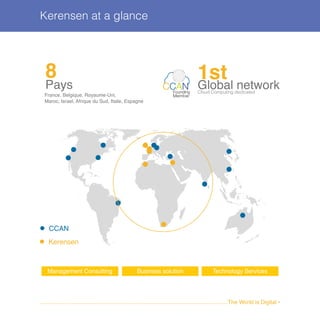 Kerensen at a glance
........................................................................................................................The World is Digital •
8
Pays
France, Belgique, Royaume-Uni,
Maroc, Israel, Afrique du Sud, Italie, Espagne
1stGlobal networkCloud Computing dedicated
CCANFounding
Member
CCAN
Kerensen
Management Consulting Business solution Technology Services
 
