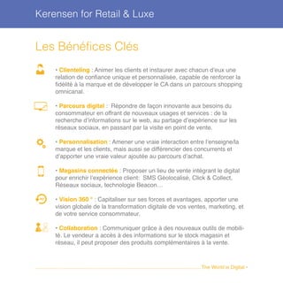 Kerensen for Retail & Luxe
Les Bénéfices Clés
• Clienteling : Animer les clients et instaurer avec chacun d’eux une
relation de confiance unique et personnalisée, capable de renforcer la
fidélité à la marque et de développer le CA dans un parcours shopping
omnicanal.
• Parcours digital : Répondre de façon innovante aux besoins du
consommateur en offrant de nouveaux usages et services : de la
recherche d’informations sur le web, au partage d’expérience sur les
réseaux sociaux, en passant par la visite en point de vente.
• Personnalisation : Amener une vraie interaction entre l’enseigne/la
marque et les clients, mais aussi se différencier des concurrents et
d’apporter une vraie valeur ajoutée au parcours d’achat.
• Magasins connectés : Proposer un lieu de vente intégrant le digital
pour enrichir l’expérience client: SMS Géolocalisé, Click & Collect,
Réseaux sociaux, technologie Beacon…
• Vision 360 ° : Capitaliser sur ses forces et avantages, apporter une
vision globale de la transformation digitale de vos ventes, marketing, et
de votre service consommateur.
• Collaboration : Communiquer grâce à des nouveaux outils de mobili-
té. Le vendeur a accès à des informations sur le stock magasin et
réseau, il peut proposer des produits complémentaires à la vente.
........................................................................................................................The World is Digital •
360°
 