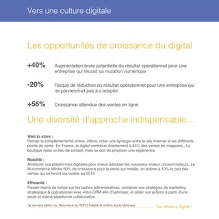 ........................................................................................................................The World is Digital •
Les opportunités de croissance du digital
+40% Augmentation brute potentielle du résultat opérationnel pour une
entreprise qui réussit sa mutation numérique
-20% Risque de réduction du résultat opérationnel pour une entreprise qui
ne parviendrait pas à s’adapter
+56% Croissance attendue des ventes en ligne
Une diversité d’approche indispensable…
Web to store :
Penser la complémentarité online, offline, créer une synergie entre le site Internet et les différents
points de vente. En France, le digital contribue directement à 44% des ventes en magasins . La
boutique reste un lieu de conseil, mais se doit de proposer une expérience.
Mobilité :
Améliorer vos plateformes digitales pour mieux adresser les nouveaux enjeux consommateurs. Le
M-commerce affiche 60% de croissance pour la vente sur mobile, on estime à 10% la part des
ventes qui se feront via mobile en 2015
Efficacité :
Passer moins de temps sur les taches administratives, combiner vos stratégies de marketing
stratégique & opérationnel avec votre CRM afin d’optimiser, et cibler vos actions à partir d’une
seule et même plateforme collaborative.
*la dernière édition du Baromètre du ROPO FullSIX et chiffres étude Mckinsey
Vers une culture digitale
 