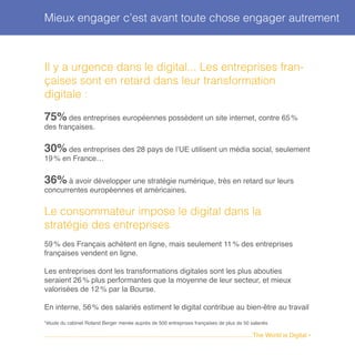 Il y a urgence dans le digital... Les entreprises fran-
çaises sont en retard dans leur transformation
digitale :
75 % des entreprises européennes possèdent un site internet, contre 65 %
des françaises.
30 % des entreprises des 28 pays de l’UE utilisent un média social, seulement
19 % en France…
36% à avoir développer une stratégie numérique, très en retard sur leurs
concurrentes européennes et américaines.
Le consommateur impose le digital dans la
stratégie des entreprises
59 % des Français achètent en ligne, mais seulement 11 % des entreprises
françaises vendent en ligne.
Les entreprises dont les transformations digitales sont les plus abouties
seraient 26 % plus performantes que la moyenne de leur secteur, et mieux
valorisées de 12 % par la Bourse.
En interne, 56 % des salariés estiment le digital contribue au bien-être au travail
*étude du cabinet Roland Berger menée auprès de 500 entreprises françaises de plus de 50 salariés
Mieux engager c’est avant toute chose engager autrement
........................................................................................................................The World is Digital •
 