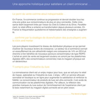 Le point de vente comme atout indispensable …
En France, l’e-commerce continue sa progression et devrait doubler tous les
cinq ans grâce aux consommateurs de plus en plus connectés. Cette crois-
sance étant largement tirée par l’essor du Click & Collect et du Drive. Parallèle-
ment, le retail offline a entamé sa transformation depuis plusieurs années. En
France la fréquentation quotidienne et hebdomadaire des enseignes a augmen-
té.
…confirmé par la stratégie de diversification des pure-players vers
le click and mortar
Les pure players investissent le réseau de distribution physique ce qui permet
d’activer de nouveaux leviers de croissance. Le secteur du e-commerce connait
un essoufflement de son attractivité malgré une croissance de 14% en 2014 et
cherche à tirer bénéfice de nouveaux parcours consommateur de type ROPO.
L’achat en point de vente est largement soutenu en amont par les plateformes
digitales (80% des consommateurs concernés) mais le magasin physique est
un déclencheur.
Y compris pour l’industrie du luxe
La connaissance client est un enjeu majeur pour tous, que se soit pour le retail
de masse, spécialisé ou l’industrie du luxe. L’enjeu : offrir un service ultra-per-
sonnalisé en boutique ou en ligne pour augmenter la satisfaction et renforcer la
fidélité. Le consommateur de produits de luxe est ultra connecté, il est avide de
communication via les plateformes digitales. Par ailleurs, la réflexion des
grandes marques du luxe autour de l’enrichissement de l’expérience client par
le biais notamment du magasin digital connecté est en plein essor.
*selon les résultats d’une étude internationale PWC
* ROPO : Research Online Purchase Offline
........................................................................................................................The World is Digital •
Une approche holistique pour satisfaire un client omnicanal …
 