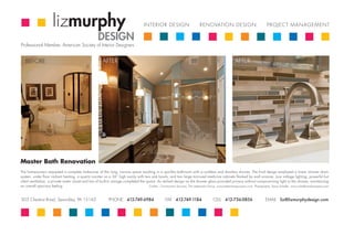 lizmurphy                                                        INTERIOR DESIGN                         RENOVATION DESIGN                               PROJECT MANAGEMENT

                                                      DESIGN
Professional Member, American Society of Interior Designers


   BEFORE                                                 AFTER                                                                                         AFTER




Master Bath Renovation
The homeowners requested a complete make-over of this long, narrow space resulting in a spa-like bathroom with a curbless and doorless shower. The final design employed a linear shower drain
system, under floor radiant heating, a quartz counter on a 36” high vanity with two sink bowls, and two large mirrored medicine cabinets flanked by wall sconces. Low voltage lighting, powerful but
silent ventilation, a private water closet and lots of built-in storage completed the space. An etched design on the shower glass provided privacy without compromising light in the shower, maintaining
an overall spacious feeling.                                                            Credits: Construction Services, The Lieberman Group www.liebermangroupinc.com Photography, Dana Scheller www.schellerandcompany.com



303 Chestnut Road, Sewickley, PA 15143                        PHONE 412-749-6984                      FAX 412-749-1184                  CELL 412-736-0856                     EMAIL liz@lizmurphydesign.com
 