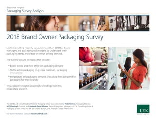 Packaging Survey Analysis
Executive Insights
2018 Brand Owner Packaging Survey
L.E.K. Consulting recently surveyed more than 200 U.S. brand
managers and packaging stakeholders to understand their
packaging needs and views on trends driving demand.
The survey focused on topics that include:
•	Brand trends and their effect on packaging demand
•	Shifts within packaging (e.g., new materials, packaging
innovations)
•	Perspectives on packaging demand (including forecast spend on
packaging for their brands)
This Executive Insights analyzes key findings from this
proprietary research.
The 2018 L.E.K. Consulting Brand Owner Packaging Survey was conducted by Thilo Henkes, Managing Director;
Jeff Cloetingh, Principal; and Amanda Davis Winters, Senior Engagement Manager, in L.E.K. Consulting’s Paper &
Packaging practice. Thilo and Jeff are based in Boston, and Amanda is based in New York.
For more information, contact industrials@lek.com.
 