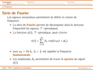 Transmission Modulation Numérique
1.2 Fréquence
Série de Fourier
Les signaux sinusoïdaux permettent de définir la notion de
fréquence.
I La série de Fourier permet de décomposer dans le domaine
fréquentiel les signaux T−périodiques.
I La fonction s(t), T−périodique, peut s’écrire
s(t) =
∞
X
k=0
Ak cos(k ω0t + φk )
I avec ω0 = 2π f0, f0 = 1
T est appelée la fréquence
fondamentale.
I Les amplitudes Ak permettent de tracer le spectre du signal
s(t).
(P)L2 – CPI2 / Systèmes de transmission ossonce@efrei.fr
 