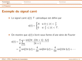 Transmission Modulation Numérique
1.2 Fréquence
Exemple du signal carré
I Le signal carré s(t) T−périodique est défini par
s(t) =
(
A si 0 ≤ |t| < T
2
0 si T
2 ≤ |t| < T.
I On montre que s(t) s’écrit sous forme d’une série de Fourier
s(t) =
4
π
X
k∈N
sin(2π · (2k + 1) · f0t)
2k + 1
=
4
π
sin(2π f0t) +
4
3π
sin(6π f0t) +
4
5π
sin(10π f0t) + · · ·
(P)L2 – CPI2 / Systèmes de transmission ossonce@efrei.fr
 