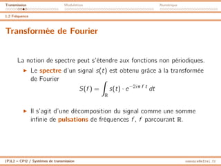 Transmission Modulation Numérique
1.2 Fréquence
Transformée de Fourier
La notion de spectre peut s’étendre aux fonctions non périodiques.
I Le spectre d’un signal s(t) est obtenu grâce à la transformée
de Fourier
S(f ) =
Z
R
s(t) · e−2iπ f t
dt
I Il s’agit d’une décomposition du signal comme une somme
infinie de pulsations de fréquences f , f parcourant R.
(P)L2 – CPI2 / Systèmes de transmission ossonce@efrei.fr
 