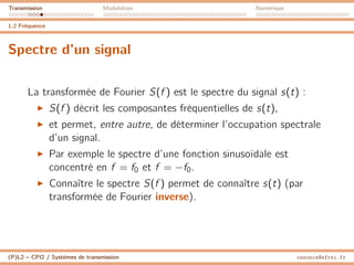 Transmission Modulation Numérique
1.2 Fréquence
Spectre d’un signal
La transformée de Fourier S(f ) est le spectre du signal s(t) :
I S(f ) décrit les composantes fréquentielles de s(t),
I et permet, entre autre, de déterminer l’occupation spectrale
d’un signal.
I Par exemple le spectre d’une fonction sinusoïdale est
concentré en f = f0 et f = −f0.
I Connaître le spectre S(f ) permet de connaître s(t) (par
transformée de Fourier inverse).
(P)L2 – CPI2 / Systèmes de transmission ossonce@efrei.fr
 