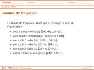 Transmission Modulation Numérique
1.3 Signal modulant
Bandes de fréquence
La bande de fréquence utilisé par le message dépend de
l’application :
I voix à peine intelligible [500 kHz ; 2 kHz] ;
I voix qualité téléphonique [300 Hz ; 3,4 kHz] ;
I son qualité radio AM [100 Hz ; 5 kHz] ;
I son qualité radio FM [20 Hz ; 15 kHz] ;
I son qualité radio CD [20 Hz ; 20 kHz] ;
I vidéo télévision analogique [0 Hz ; 6 MHz].
(P)L2 – CPI2 / Systèmes de transmission ossonce@efrei.fr
 