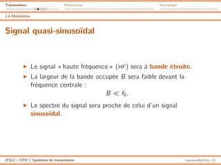 Transmission Modulation Numérique
1.4 Modulation
Signal quasi-sinusoïdal
I Le signal « haute fréquence » (HF) sera à bande étroite.
I La largeur de la bande occupée B sera faible devant la
fréquence centrale :
B  f0.
I Le spectre du signal sera proche de celui d’un signal
sinusoïdal.
(P)L2 – CPI2 / Systèmes de transmission ossonce@efrei.fr
 
