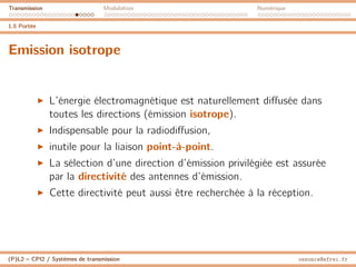 Transmission Modulation Numérique
1.5 Portée
Emission isotrope
I L’énergie électromagnétique est naturellement diffusée dans
toutes les directions (émission isotrope).
I Indispensable pour la radiodiffusion,
I inutile pour la liaison point-à-point.
I La sélection d’une direction d’émission privilégiée est assurée
par la directivité des antennes d’émission.
I Cette directivité peut aussi être recherchée à la réception.
(P)L2 – CPI2 / Systèmes de transmission ossonce@efrei.fr
 