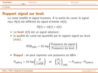 Transmission Modulation Numérique
1.5 Portée
Rapport signal sur bruit
Le canal modifie le signal transmis. A la sortie du canal, le signal
reçu m̃(t) est différent du signal d’entrée m(t).
m̃(t) = m(t) + n(t)
I Le bruit n(t) est un signal aléatoire ;
I la qualité du canal est quantifié par le rapport signal sur bruit
(RSB) :
RSB(dB) = 10 log

Puissance du signal
Puissance du bruit

I Rappel : on peut exprimer une puissance en dBm :
P(dBm) = 10 log

P
1 mW

et

P1
P2

(dB)
= P1(dBm)−P2(dBm)
(P)L2 – CPI2 / Systèmes de transmission ossonce@efrei.fr
 