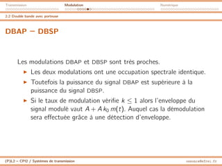 Transmission Modulation Numérique
2.2 Double bande avec porteuse
DBAP – DBSP
Les modulations DBAP et DBSP sont très proches.
I Les deux modulations ont une occupation spectrale identique.
I Toutefois la puissance du signal DBAP est supérieure à la
puissance du signal DBSP.
I Si le taux de modulation vérifie k ≤ 1 alors l’enveloppe du
signal modulé vaut A + A k0 m(t). Auquel cas la démodulation
sera effectuée grâce à une détection d’enveloppe.
(P)L2 – CPI2 / Systèmes de transmission ossonce@efrei.fr
 
