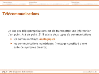 Transmission Modulation Numérique
Télécommunications
Le but des télécommunications est de transmettre une information
d’un point A à un point B. Il existe deux types de communications
I les communications analogiques ;
I les communications numériques (message constitué d’une
suite de symboles binaires).
(P)L2 – CPI2 / Systèmes de transmission ossonce@efrei.fr
 