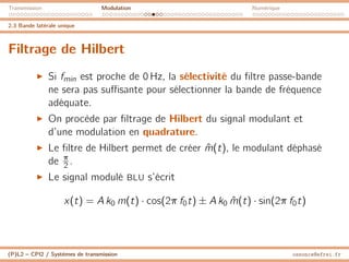Transmission Modulation Numérique
2.3 Bande latérale unique
Filtrage de Hilbert
I Si fmin est proche de 0 Hz, la sélectivité du filtre passe-bande
ne sera pas suffisante pour sélectionner la bande de fréquence
adéquate.
I On procède par filtrage de Hilbert du signal modulant et
d’une modulation en quadrature.
I Le filtre de Hilbert permet de créer m̂(t), le modulant déphasé
de π
2 .
I Le signal modulé BLU s’écrit
x(t) = A k0 m(t) · cos(2π f0t) ± A k0 m̂(t) · sin(2π f0t)
(P)L2 – CPI2 / Systèmes de transmission ossonce@efrei.fr
 