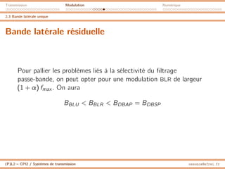 Transmission Modulation Numérique
2.3 Bande latérale unique
Bande latérale résiduelle
Pour pallier les problèmes liés à la sélectivité du filtrage
passe-bande, on peut opter pour une modulation BLR de largeur
(1 + α) fmax . On aura
BBLU  BBLR  BDBAP = BDBSP
(P)L2 – CPI2 / Systèmes de transmission ossonce@efrei.fr
 
