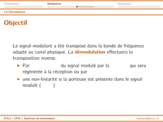 Transmission Modulation Numérique
2.4 Démodulation
Objectif
Le signal modulant a été transposé dans la bande de fréquence
adapté au canal physique. La démodulation effectuera la
transposition inverse.
I Par du signal modulé par la qui sera
régénérée à la réception ou par
I une non-linéarité si la porteuse est présente dans le signal
modulé ( ).
(P)L2 – CPI2 / Systèmes de transmission ossonce@efrei.fr
 