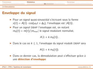 Transmission Modulation Numérique
2.4 Démodulation
Enveloppe du signal
I Pour un signal quasi-sinusoïdal s’écrivant sous la forme
s(t) = A(t) · cos(ω0t + φ0), l’enveloppe est |A(t)|.
I Pour un signal DBAP l’enveloppe est, en notant
m0(t) = m(t)/|mmax | le signal modulant normalisé,
A |1 + k m0(t)|.
I Dans le cas où k ≤ 1, l’enveloppe du signal modulé DBAP sera
A (1 + k m0(t)).
I Dans ce dernier cas, la démodulation peut s’effectuer grâce à
une détection d’enveloppe
(P)L2 – CPI2 / Systèmes de transmission ossonce@efrei.fr
 