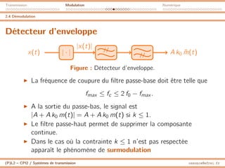 Transmission Modulation Numérique
2.4 Démodulation
Détecteur d’enveloppe
x(t) | · | //
// A k0 m̃(t)
|x(t)|
Figure : Détecteur d’enveloppe.
I La fréquence de coupure du filtre passe-base doit être telle que
fmax ≤ fc ≤ 2 f0 − fmax .
I A la sortie du passe-bas, le signal est
|A + A k0 m(t)| = A + A k0 m(t) si k ≤ 1.
I Le filtre passe-haut permet de supprimer la composante
continue.
I Dans le cas où la contrainte k ≤ 1 n’est pas respectée
apparaît le phénomène de surmodulation
(P)L2 – CPI2 / Systèmes de transmission ossonce@efrei.fr
 