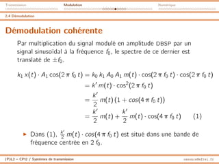 Transmission Modulation Numérique
2.4 Démodulation
Démodulation cohérente
Par multiplication du signal modulé en amplitude DBSP par un
signal sinusoïdal à la fréquence f0, le spectre de ce dernier est
translaté de ±f0.
k1 x(t) · A1 cos(2 π f0 t) = k0 k1 A0 A1 m(t) · cos(2 π f0 t) · cos(2 π f0 t)
= k0
m(t) · cos2
(2 π f0 t)
=
k0
2
m(t) (1 + cos(4 π f0 t))
=
k0
2
m(t) +
k0
2
m(t) · cos(4 π f0 t) (1)
I Dans (1), k0
2 m(t) · cos(4 π f0 t) est situé dans une bande de
fréquence centrée en 2 f0.
(P)L2 – CPI2 / Systèmes de transmission ossonce@efrei.fr
 