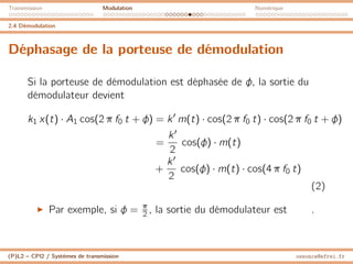 Transmission Modulation Numérique
2.4 Démodulation
Déphasage de la porteuse de démodulation
Si la porteuse de démodulation est déphasée de φ, la sortie du
démodulateur devient
k1 x(t) · A1 cos(2 π f0 t + φ) = k0
m(t) · cos(2 π f0 t) · cos(2 π f0 t + φ)
=
k0
2
cos(φ) · m(t)
+
k0
2
cos(φ) · m(t) · cos(4 π f0 t)
(2)
I Par exemple, si φ = π
2 , la sortie du démodulateur est .
(P)L2 – CPI2 / Systèmes de transmission ossonce@efrei.fr
 
