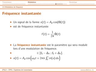Transmission Modulation Numérique
2.5 Modulation de fréquence
Fréquence instantanée
I Un signal de la forme x(t) = Ap cos(Θ(t))
I est de fréquence instantanée
f (t) =
1
2π
Θ̇(t)
I La fréquence instantanée est le paramètre qui sera modulé
lors d’une modulation de fréquence.
I ∈ [f0 − ∆f ; f0 + ∆f ].
I x(t) = Ap cos

ω0t + 2πk
R t
0 m(u) du

(P)L2 – CPI2 / Systèmes de transmission ossonce@efrei.fr
 