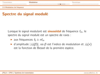 Transmission Modulation Numérique
2.5 Modulation de fréquence
Spectre du signal modulé
Lorsque le signal modulant est sinusoïdal de fréquence fm, le
spectre du signal modulé est un spectre de raies :
I aux fréquences f0 ± nfm
I d’amplitude |Jn(β)|, où β est l’indice de modulation et Jn(x)
est la fonction de Bessel de la première espéce.
(P)L2 – CPI2 / Systèmes de transmission ossonce@efrei.fr
 