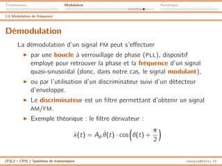 Transmission Modulation Numérique
2.5 Modulation de fréquence
Démodulation
La démodulation d’un signal FM peut s’effectuer
I par une boucle à verrouillage de phase (PLL), dispositif
employé pour retrouver la phase et la fréquence d’un signal
quasi-sinusoïdal (donc, dans notre cas, le signal modulant),
I ou par l’utilisation d’un discriminateur suivi d’un détecteur
d’enveloppe.
I Le discriminateur est un filtre permettant d’obtenir un signal
AM/FM.
I Exemple théorique : le filtre dérivateur :
ẋ(t) = Ap θ̇(t) · cos

θ(t) +
π
2

(P)L2 – CPI2 / Systèmes de transmission ossonce@efrei.fr
 