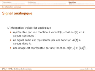 Transmission Modulation Numérique
3.1 Information numérique
Signal analogique
L’information traitée est analogique
I représentée par une fonction à variable(s) continue(s) et à
valeurs continues :
I un signal audio est représentée par une fonction m(t) à
valeurs dans R,
I une image est représentée par une fonction m(x,y) ∈ [0,1]3.
(P)L2 – CPI2 / Systèmes de transmission ossonce@efrei.fr
 