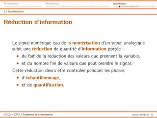 Transmission Modulation Numérique
3.2 Numérisation
Réduction d’information
Le signal numérique issu de la numérisation d’un signal analogique
subit une réduction de quantité d’information portée :
I du fait de la réduction des valeurs que prennent la variable,
I et du nombre fini de valeurs que peut prendre le signal.
Cette réduction devra être controlée pendant les phases
I d’échantillonnage,
I et de quantification.
(P)L2 – CPI2 / Systèmes de transmission ossonce@efrei.fr
 
