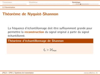 Transmission Modulation Numérique
3.2 Numérisation
Théorème de Nyquist-Shannon
La fréquence d’échantillonnage doit être suffisamment grande pour
permettre la reconstruction du signal original à partir du signal
échantillonné.
Théorème d’échantillonnage de Shannon
fe  2fmax
(P)L2 – CPI2 / Systèmes de transmission ossonce@efrei.fr
 