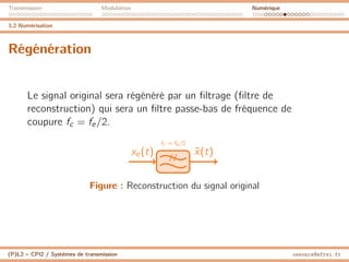 Transmission Modulation Numérique
3.2 Numérisation
Régénération
Le signal original sera régénéré par un filtrage (filtre de
reconstruction) qui sera un filtre passe-bas de fréquence de
coupure fc = fe/2.
fc = fe /2
//
xe(t) x̃(t)
Figure : Reconstruction du signal original
(P)L2 – CPI2 / Systèmes de transmission ossonce@efrei.fr
 