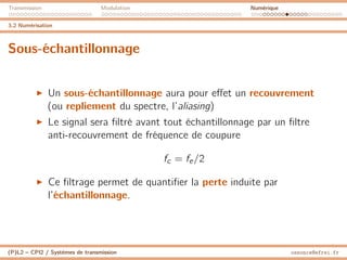 Transmission Modulation Numérique
3.2 Numérisation
Sous-échantillonnage
I Un sous-échantillonnage aura pour effet un recouvrement
(ou repliement du spectre, l’aliasing)
I Le signal sera filtré avant tout échantillonnage par un filtre
anti-recouvrement de fréquence de coupure
fc = fe/2
I Ce filtrage permet de quantifier la perte induite par
l’échantillonnage.
(P)L2 – CPI2 / Systèmes de transmission ossonce@efrei.fr
 