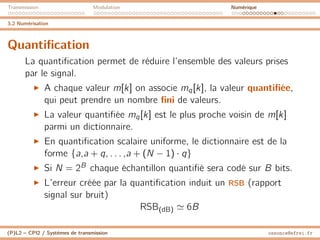 Transmission Modulation Numérique
3.2 Numérisation
Quantification
La quantification permet de réduire l’ensemble des valeurs prises
par le signal.
I A chaque valeur m[k] on associe mq[k], la valeur quantifiée,
qui peut prendre un nombre fini de valeurs.
I La valeur quantifiée mq[k] est le plus proche voisin de m[k]
parmi un dictionnaire.
I En quantification scalaire uniforme, le dictionnaire est de la
forme {a,a + q, . . . ,a + (N − 1) · q}
I Si N = 2B chaque échantillon quantifié sera codé sur B bits.
I L’erreur créée par la quantification induit un RSB (rapport
signal sur bruit)
RSB(dB) ' 6B
(P)L2 – CPI2 / Systèmes de transmission ossonce@efrei.fr
 