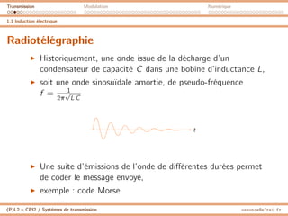 Transmission Modulation Numérique
1.1 Induction électrique
Radiotélégraphie
I Historiquement, une onde issue de la décharge d’un
condensateur de capacité C dans une bobine d’inductance L,
I soit une onde sinosuïdale amortie, de pseudo-fréquence
f = 1
2π
√
L C
t
I Une suite d’émissions de l’onde de différentes durées permet
de coder le message envoyé,
I exemple : code Morse.
(P)L2 – CPI2 / Systèmes de transmission ossonce@efrei.fr
 