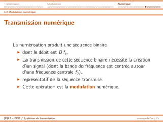 Transmission Modulation Numérique
3.3 Modulation numérique
Transmission numérique
La numérisation produit une séquence binaire
I dont le débit est B fe.
I La transmission de cette séquence binaire nécessite la création
d’un signal (dont la bande de fréquence est centrée autour
d’une fréquence centrale f0).
I représentatif de la séquence transmise.
I Cette opération est la modulation numérique.
(P)L2 – CPI2 / Systèmes de transmission ossonce@efrei.fr
 