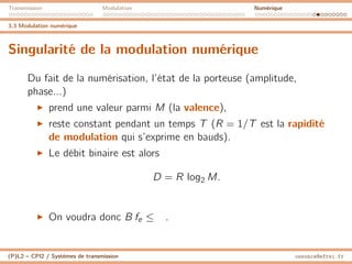 Transmission Modulation Numérique
3.3 Modulation numérique
Singularité de la modulation numérique
Du fait de la numérisation, l’état de la porteuse (amplitude,
phase...)
I prend une valeur parmi M (la valence),
I reste constant pendant un temps T (R = 1/T est la rapidité
de modulation qui s’exprime en bauds).
I Le débit binaire est alors
D = R log2 M.
I On voudra donc B fe ≤ .
(P)L2 – CPI2 / Systèmes de transmission ossonce@efrei.fr
 