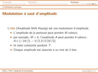 Transmission Modulation Numérique
3.3 Modulation numérique
Modulation à saut d’amplitude
L’ASK (Amplitude Shift Keying) est une modulation d’amplitude.
I L’amplitude de la porteuse peut prendre M valeurs,
I par exemple, M = 4, l’amplitude A peut prendre 4 valeurs :
A ∈ {−3V /2, − V /2,V /2,3V /2}
I et reste constante pendant T.
I Chaque amplitude est associée à un mot de 2 bits.
(P)L2 – CPI2 / Systèmes de transmission ossonce@efrei.fr
 