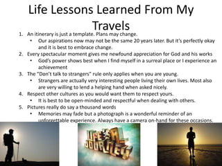 Life Lessons Learned From My TravelsAn itinerary is just a template. Plans may change.Our aspirations now may not be the same 20 years later. But it’s perfectly okay and it is best to embrace change.Every spectacular moment gives me newfound appreciation for God and his worksGod’s power shows best when I find myself in a surreal place or I experience an achievementThe “Don’t talk to strangers” rule only applies when you are young.Strangers are actually very interesting people living their own lives. Most also are very willing to lend a helping hand when asked nicely.Respect other cultures as you would want them to respect yours.It is best to be open-minded and respectful when dealing with others.Pictures really do say a thousand wordsMemories may fade but a photograph is a wonderful reminder of an unforgettable experience. Always have a camera on-hand for these occasions.Life Lessons Learned From My Travels6.    Filipinos have particularly close family ties compared to other nationalities.This is something we should never take for granted.Appreciate life’s simple pleasures.No matter how busy I am, it’s always a stress-reliever to stay at home and read a book or spend a weekend at the beach.Do not be afraid to experience new things that you won’t be able to do when you are older.Refer to MY BUCKET LISTThere’s always a will and a way. You just have to figure out what they are.At times when frustrations get the best of me, I suck it up and try to be practical so that I can reach a sensible decision.There’s no place like home.After all is said and done, nothing is more important and satisfying than spending quality time with my family and friends.My Bucket ListSee the following: