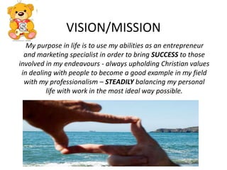 VISION/MISSION        My purpose in life is to use my abilities as an entrepreneur and marketing specialist in order to bring SUCCESSto those involved in my endeavours - always upholding Christian values in dealing with people to become a good example in my field with my professionalism – STEADILY balancing my personal life with work in the most ideal way possible.