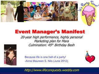 Event Manager’s Manifest
 20-year high performance, highly personal
          Marketing plan for Mara
      Culmination: 45th Birthday Bash


   Because life is one hell of a party!
   -Anne Maureen S. Nilo (June 2012)


   http://www.lifeconquests.weebly.com
         www.yourwebsite.com
 