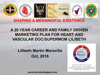 SHAPING A MEANINGFUL EXISTENCE
A 20 YEAR CAREER AND FAMILY DRIVEN
MARKETING PLAN FOR HEART AND
VASCULAR DOC/SUPERMOM LILIBETH
Lilibeth Martin Maravilla
Oct, 2016
www.heartdocblogspot.com
 