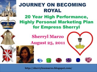 JOURNEY ON BECOMING
       ROYAL
  20 Year High Performance,
Highly Personal Marketing Plan
     for Empress Sherryl

      Sherryl Marzo
      August 25, 2011




  http://sherryloumarzo.blogspot.com/
 